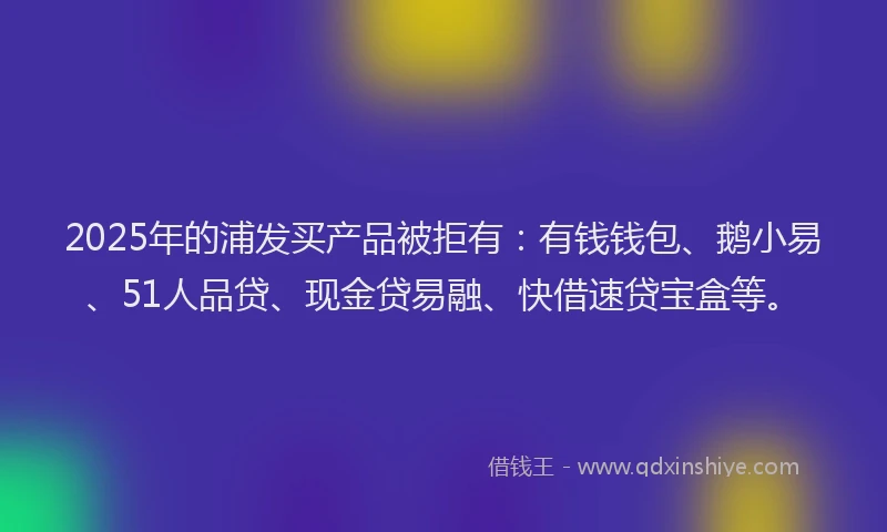 2025年的浦发买产品被拒有：有钱钱包、鹅小易、51人品贷、现金贷易融、快借速贷宝盒等。