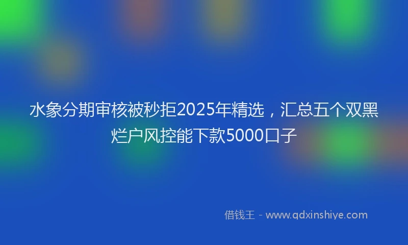水象分期审核被秒拒2025年精选，汇总五个双黑烂户风控能下款5000口子