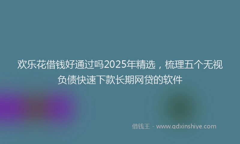 欢乐花借钱好通过吗2025年精选，梳理五个无视负债快速下款长期网贷的软件
