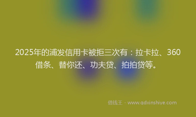 2025年的浦发信用卡被拒三次有：拉卡拉、360借条、替你还、功夫贷、拍拍贷等。