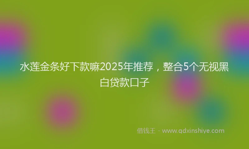 水莲金条好下款嘛2025年推荐，整合5个无视黑白贷款口子