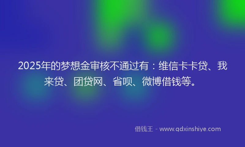 2025年的梦想金审核不通过有：维信卡卡贷、我来贷、团贷网、省呗、微博借钱等。