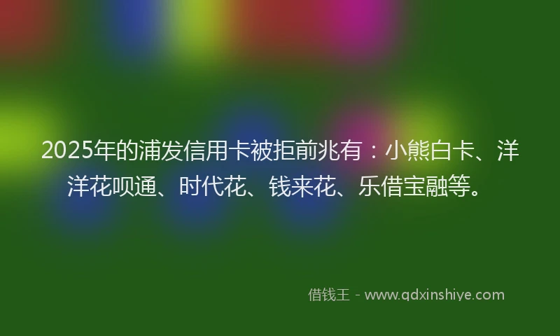 2025年的浦发信用卡被拒前兆有：小熊白卡、洋洋花呗通、时代花、钱来花、乐借宝融等。