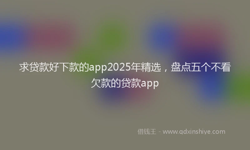 求贷款好下款的app2025年精选，盘点五个不看欠款的贷款app