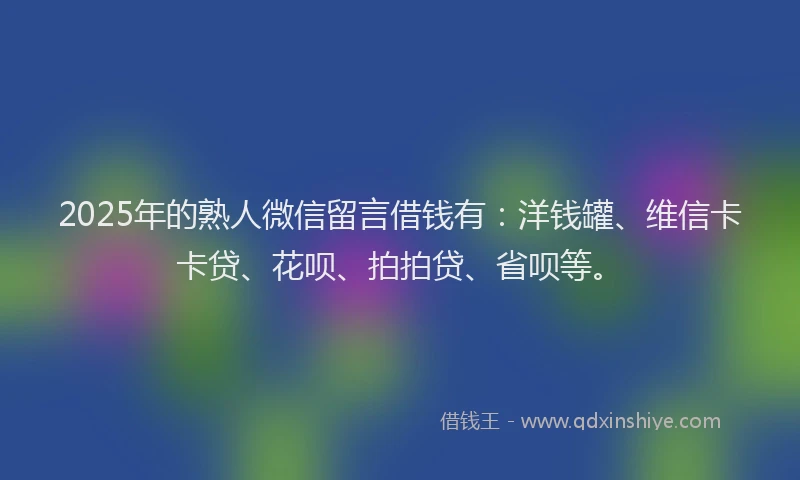 2025年的熟人微信留言借钱有：洋钱罐、维信卡卡贷、花呗、拍拍贷、省呗等。