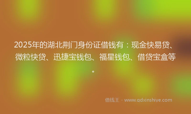 2025年的湖北荆门身份证借钱有：现金快易贷、微粒快贷、迅捷宝钱包、福星钱包、借贷宝盒等。
