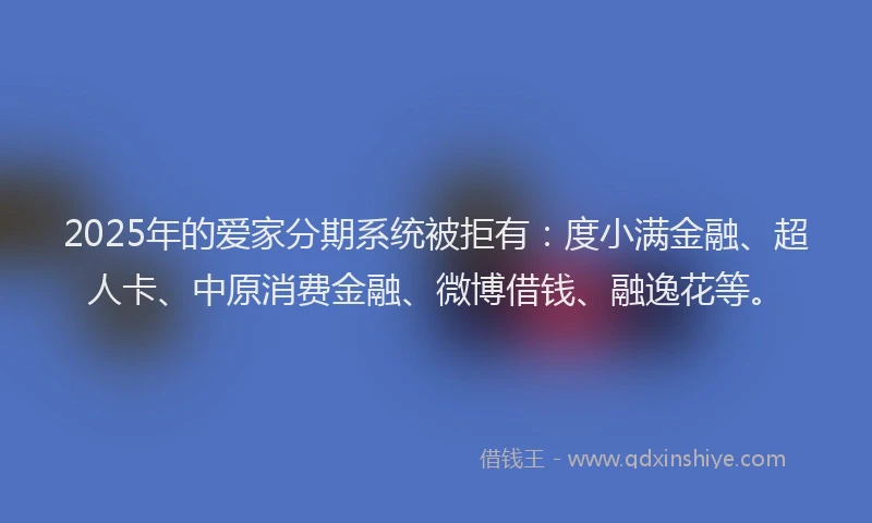 2025年的爱家分期系统被拒有：度小满金融、超人卡、中原消费金融、微博借钱、融逸花等。
