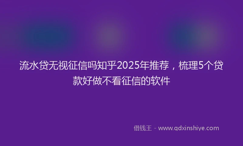 流水贷无视征信吗知乎2025年推荐，梳理5个贷款好做不看征信的软件