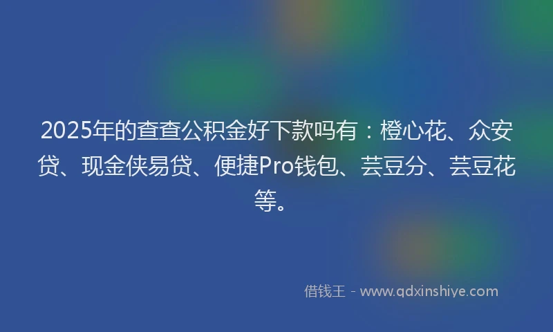 2025年的查查公积金好下款吗有：橙心花、众安贷、现金侠易贷、便捷Pro钱包、芸豆分、芸豆花等。