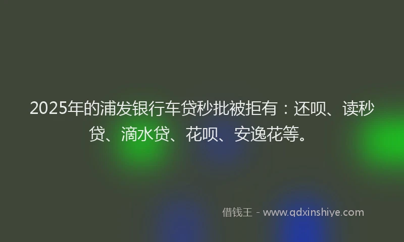 2025年的浦发银行车贷秒批被拒有：还呗、读秒贷、滴水贷、花呗、安逸花等。