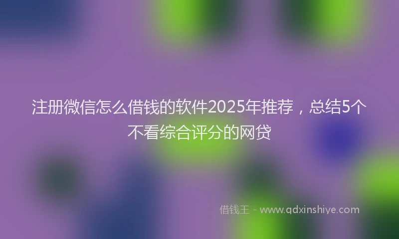 注册微信怎么借钱的软件2025年推荐，总结5个不看综合评分的网贷