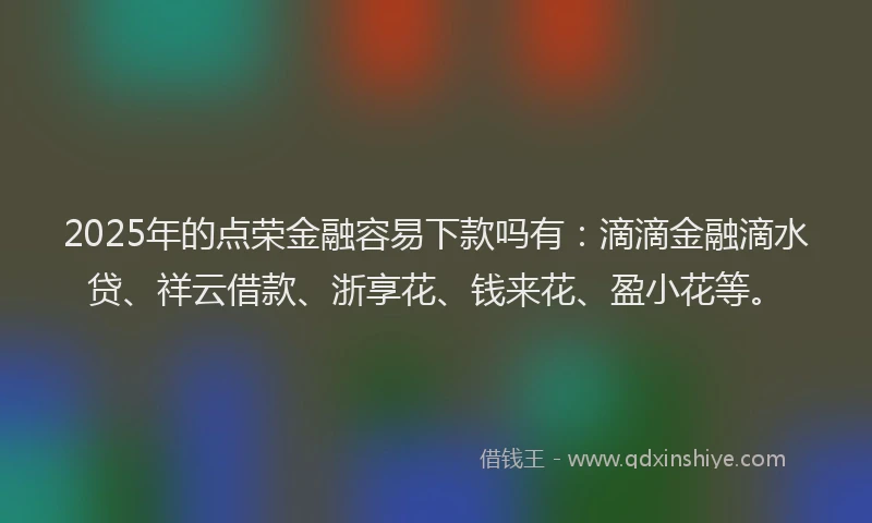 2025年的点荣金融容易下款吗有：滴滴金融滴水贷、祥云借款、浙享花、钱来花、盈小花等。