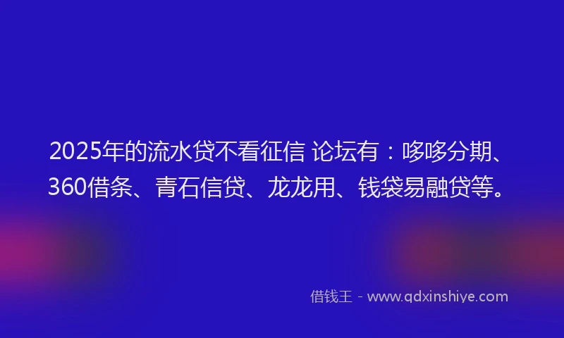 2025年的流水贷不看征信 论坛有：哆哆分期、360借条、青石信贷、龙龙用、钱袋易融贷等。