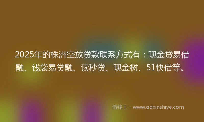 2025年的株洲空放贷款联系方式有：现金贷易借融、钱袋易贷融、读秒贷、现金树、51快借等。