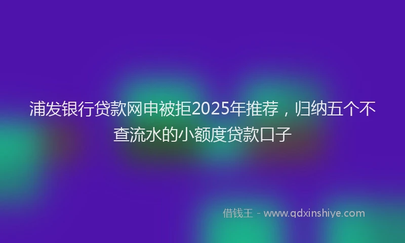浦发银行贷款网申被拒2025年推荐，归纳五个不查流水的小额度贷款口子