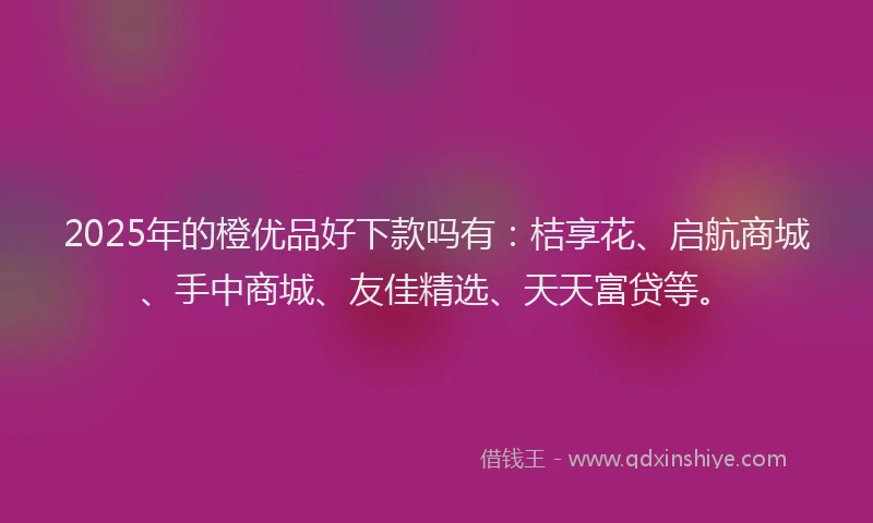 2025年的橙优品好下款吗有：桔享花、启航商城、手中商城、友佳精选、天天富贷等。