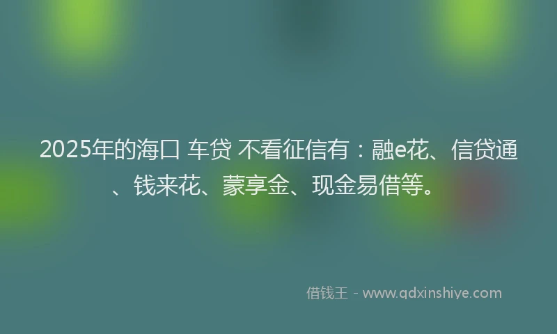 2025年的海口 车贷 不看征信有：融e花、信贷通、钱来花、蒙享金、现金易借等。