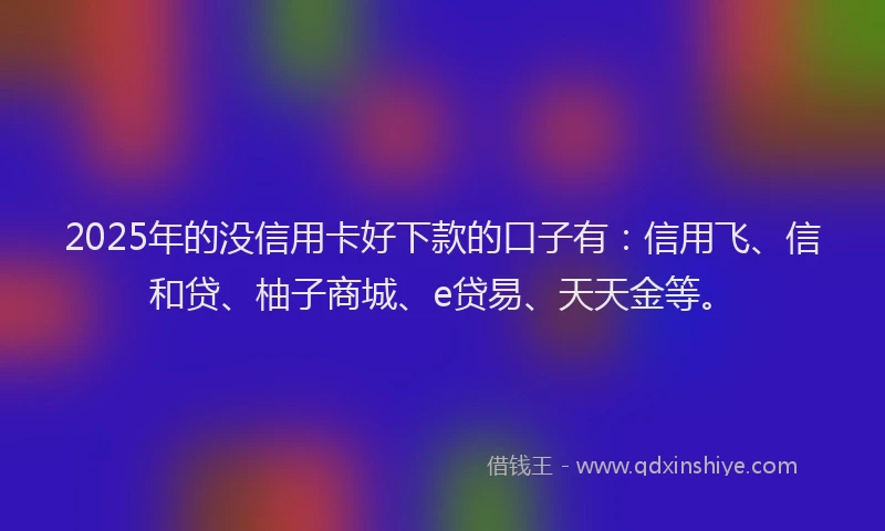 2025年的没信用卡好下款的口子有：信用飞、信和贷、柚子商城、e贷易、天天金等。