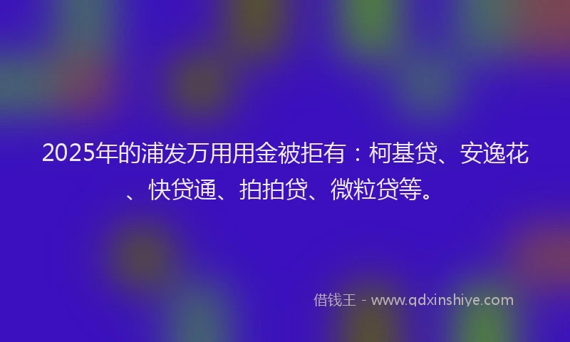 2025年的浦发万用用金被拒有：柯基贷、安逸花、快贷通、拍拍贷、微粒贷等。