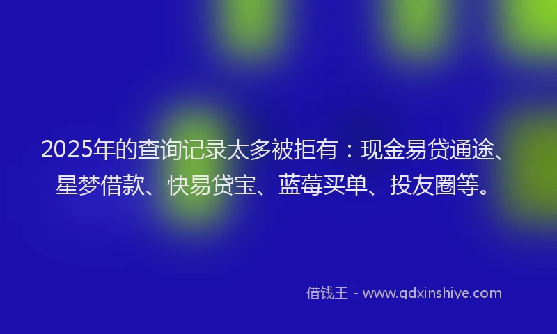 2025年的查询记录太多被拒有：现金易贷通途、星梦借款、快易贷宝、蓝莓买单、投友圈等。