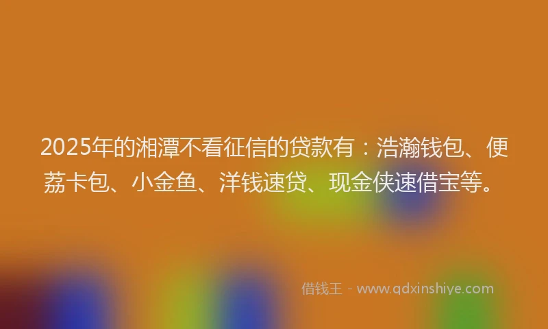 2025年的湘潭不看征信的贷款有：浩瀚钱包、便荔卡包、小金鱼、洋钱速贷、现金侠速借宝等。
