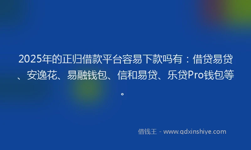 2025年的正归借款平台容易下款吗有：借贷易贷、安逸花、易融钱包、信和易贷、乐贷Pro钱包等。
