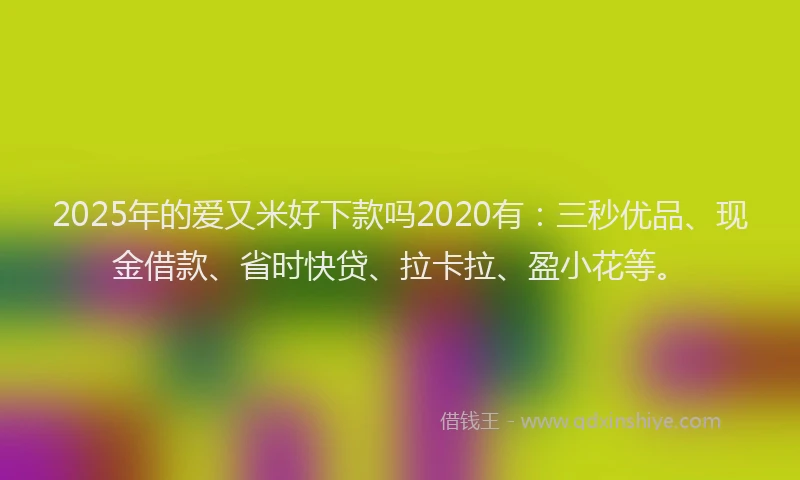 2025年的爱又米好下款吗2020有：三秒优品、现金借款、省时快贷、拉卡拉、盈小花等。