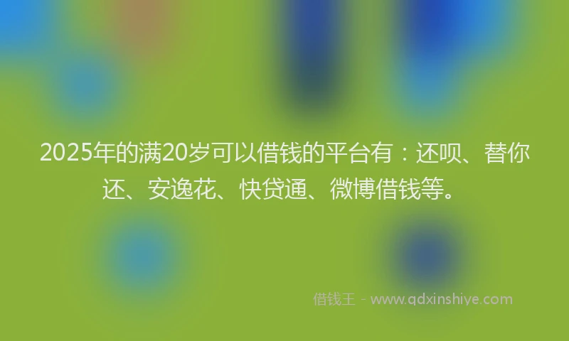 2025年的满20岁可以借钱的平台有：还呗、替你还、安逸花、快贷通、微博借钱等。