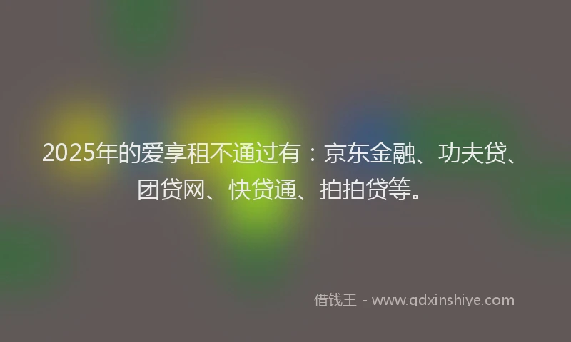 2025年的爱享租不通过有：京东金融、功夫贷、团贷网、快贷通、拍拍贷等。