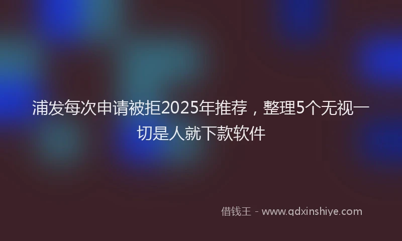 浦发每次申请被拒2025年推荐，整理5个无视一切是人就下款软件