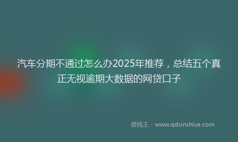 汽车分期不通过怎么办2025年推荐，总结五个真正无视逾期大数据的网贷口子