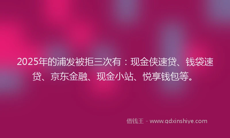 2025年的浦发被拒三次有：现金侠速贷、钱袋速贷、京东金融、现金小站、悦享钱包等。