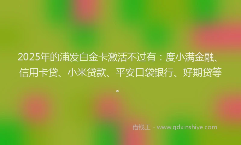2025年的浦发白金卡激活不过有：度小满金融、信用卡贷、小米贷款、平安口袋银行、好期贷等。
