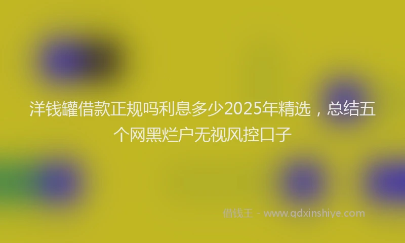 洋钱罐借款正规吗利息多少2025年精选，总结五个网黑烂户无视风控口子
