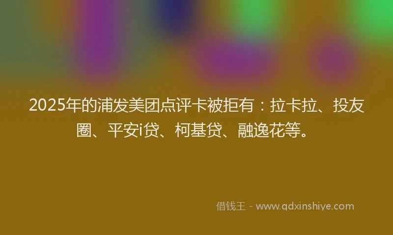 2025年的浦发美团点评卡被拒有：拉卡拉、投友圈、平安i贷、柯基贷、融逸花等。