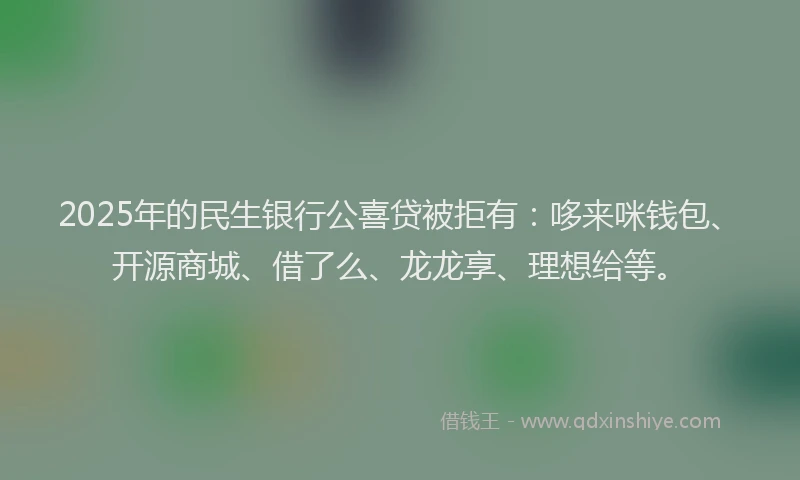 2025年的民生银行公喜贷被拒有：哆来咪钱包、开源商城、借了么、龙龙享、理想给等。