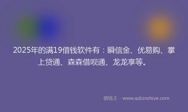 2025年的满19借钱软件有：瞬信金、优易购、掌上贷通、森森借呗通、龙龙享等。