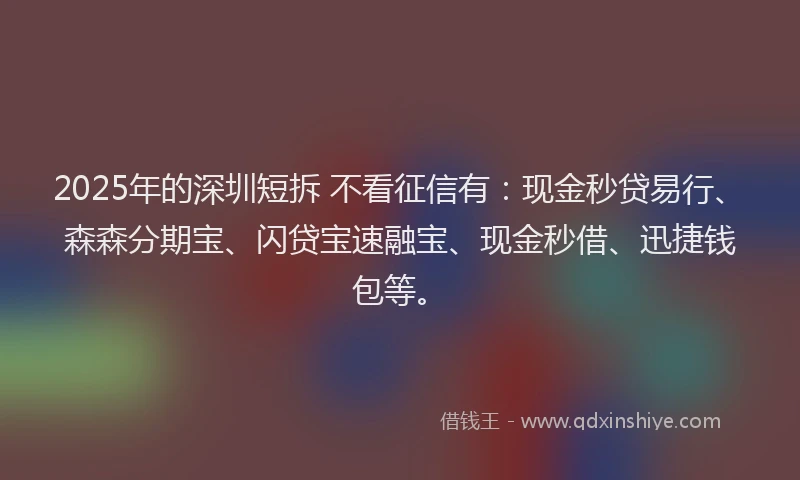 2025年的深圳短拆 不看征信有：现金秒贷易行、森森分期宝、闪贷宝速融宝、现金秒借、迅捷钱包等。