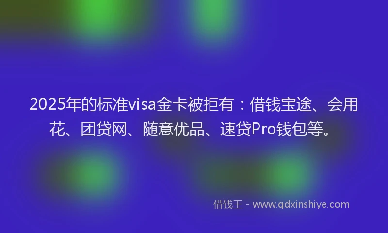 2025年的标准visa金卡被拒有：借钱宝途、会用花、团贷网、随意优品、速贷Pro钱包等。
