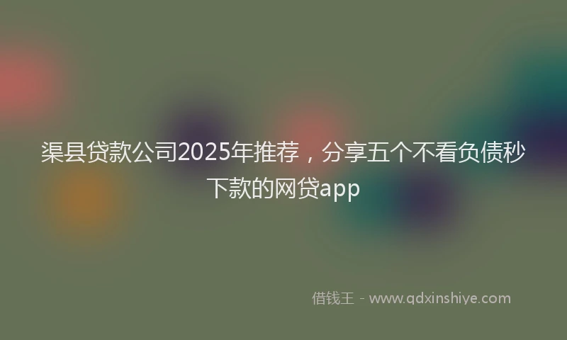 渠县贷款公司2025年推荐，分享五个不看负债秒下款的网贷app