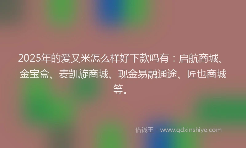 2025年的爱又米怎么样好下款吗有：启航商城、金宝盒、麦凯旋商城、现金易融通途、匠也商城等。