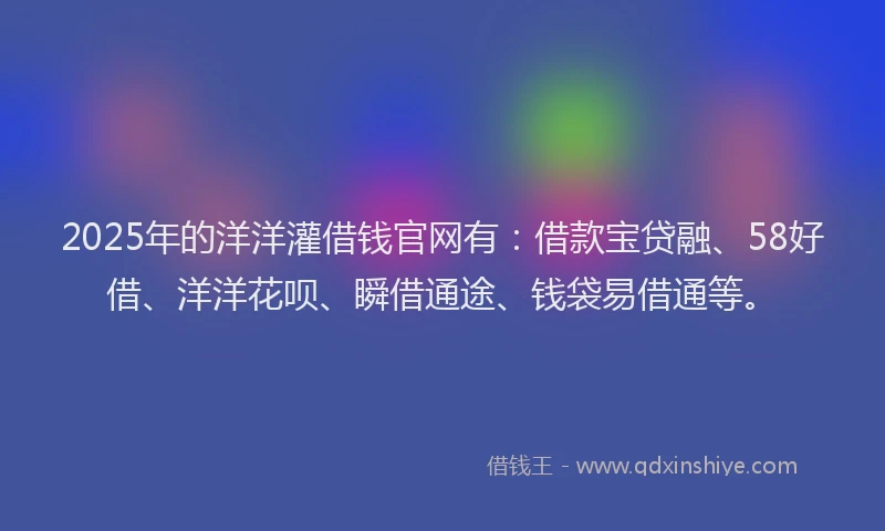 2025年的洋洋灌借钱官网有：借款宝贷融、58好借、洋洋花呗、瞬借通途、钱袋易借通等。