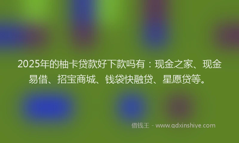 2025年的柚卡贷款好下款吗有：现金之家、现金易借、招宝商城、钱袋快融贷、星愿贷等。