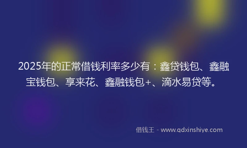 2025年的正常借钱利率多少有：鑫贷钱包、鑫融宝钱包、享来花、鑫融钱包+、滴水易贷等。
