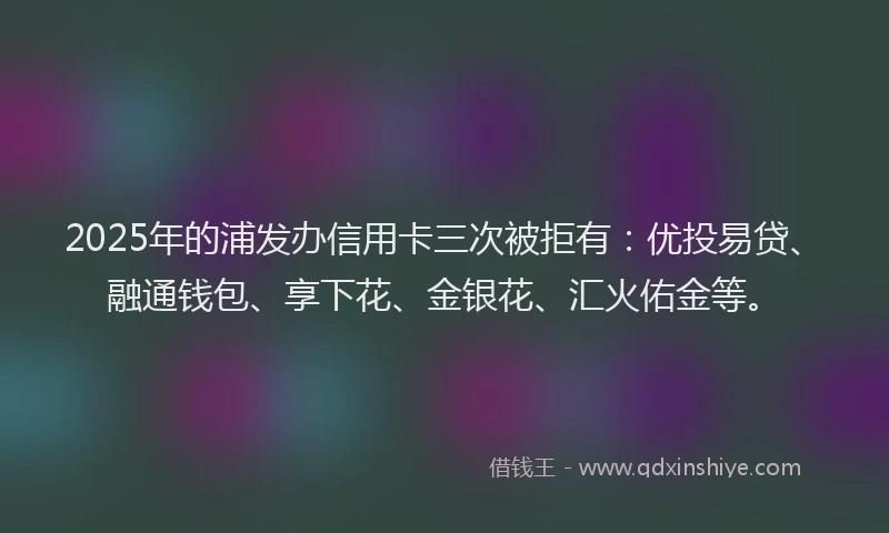 2025年的浦发办信用卡三次被拒有：优投易贷、融通钱包、享下花、金银花、汇火佑金等。
