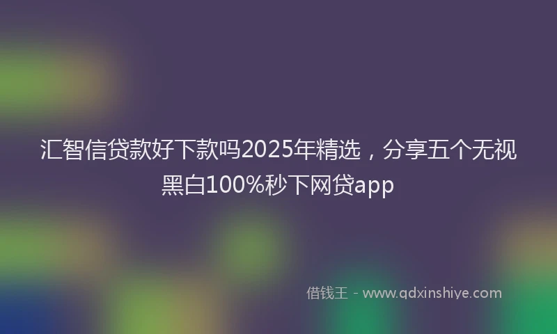 汇智信贷款好下款吗2025年精选，分享五个无视黑白100%秒下网贷app