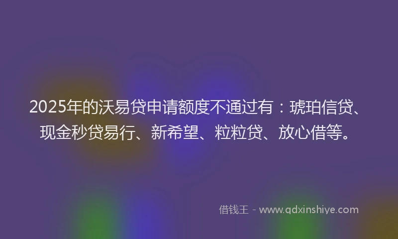 2025年的沃易贷申请额度不通过有：琥珀信贷、现金秒贷易行、新希望、粒粒贷、放心借等。