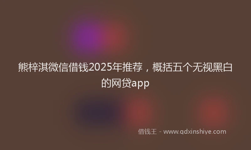 熊梓淇微信借钱2025年推荐，概括五个无视黑白的网贷app