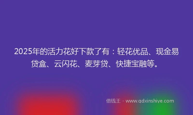2025年的活力花好下款了有：轻花优品、现金易贷盒、云闪花、麦芽贷、快捷宝融等。