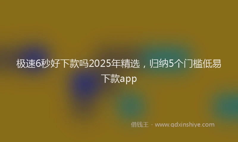 极速6秒好下款吗2025年精选，归纳5个门槛低易下款app